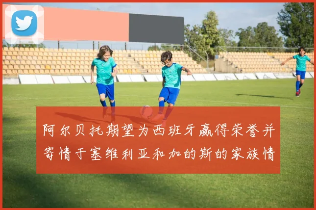 阿尔贝托期望为西班牙赢得荣誉并寄情于塞维利亚和加的斯的家族情怀