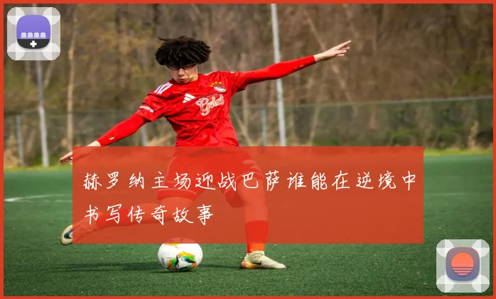 赫罗纳主场迎战巴萨谁能在逆境中书写传奇故事