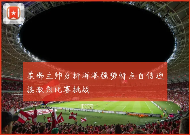 柔佛主帅分析海港强势特点自信迎接激烈比赛挑战