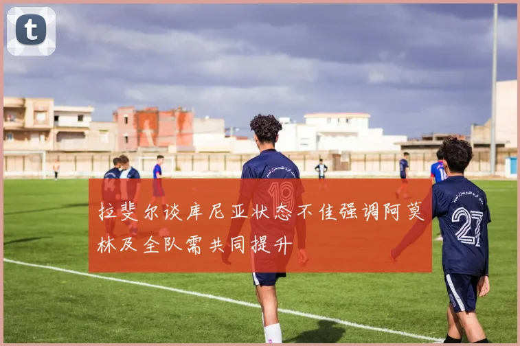 拉斐尔谈库尼亚状态不佳强调阿莫林及全队需共同提升