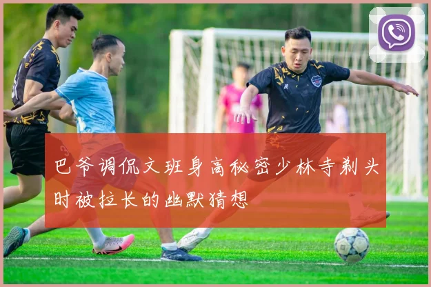 巴爷调侃文班身高秘密少林寺剃头时被拉长的幽默猜想