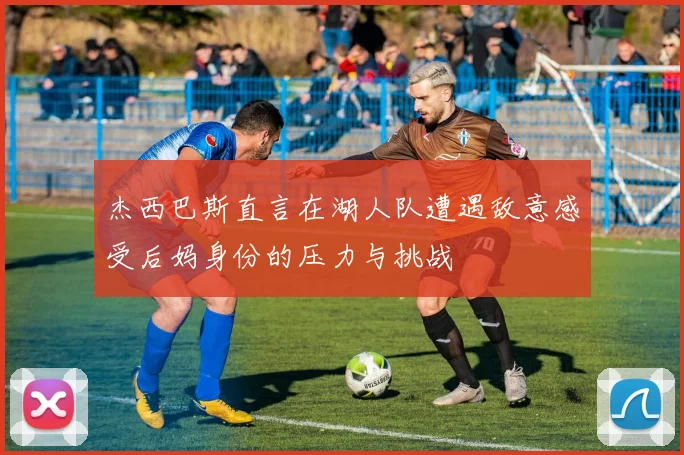 杰西巴斯直言在湖人队遭遇敌意感受后妈身份的压力与挑战