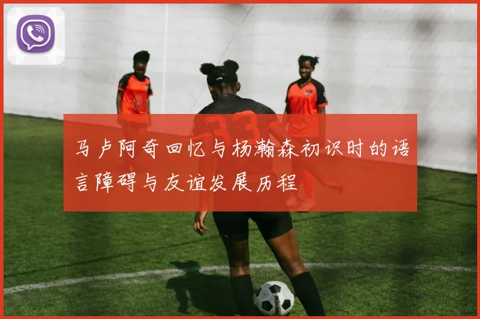 马卢阿奇回忆与杨瀚森初识时的语言障碍与友谊发展历程