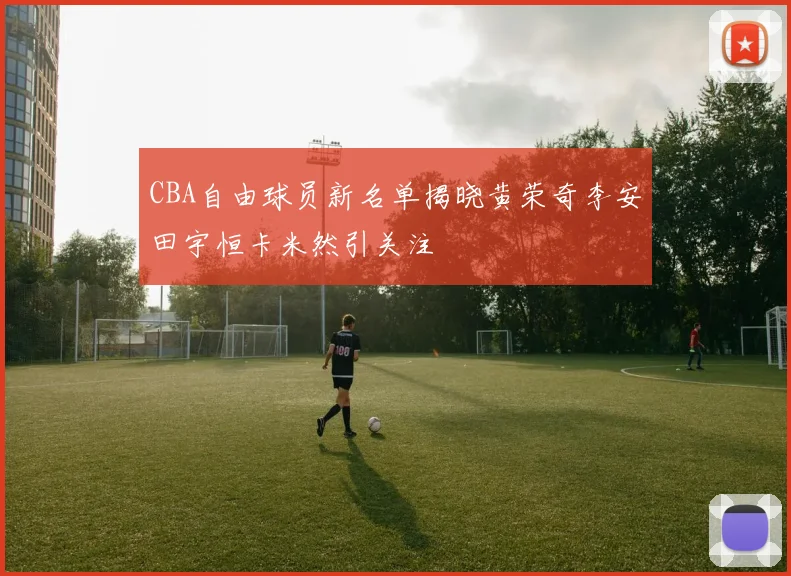 CBA自由球员新名单揭晓黄荣奇李安田宇恒卡米然引关注