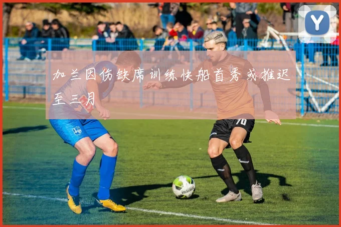 加兰因伤缺席训练快船首秀或推迟至三月