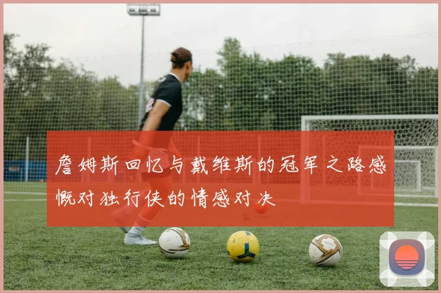 詹姆斯回忆与戴维斯的冠军之路感慨对独行侠的情感对决