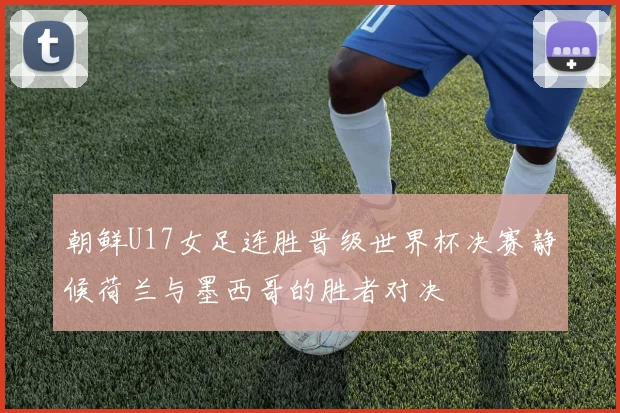 朝鲜U17女足连胜晋级世界杯决赛静候荷兰与墨西哥的胜者对决
