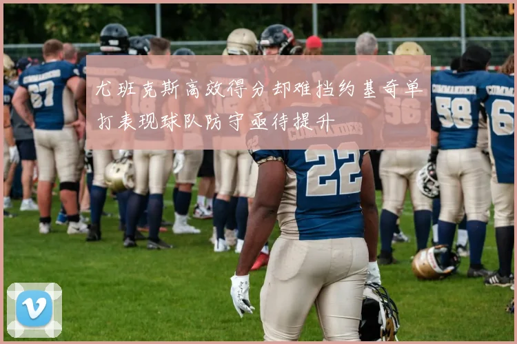 尤班克斯高效得分却难挡约基奇单打表现球队防守亟待提升