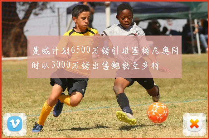 曼城计划6500万镑引进塞梅尼奥同时以3000万镑出售鲍勃至多特