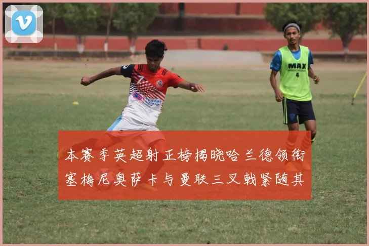 本赛季英超射正榜揭晓哈兰德领衔塞梅尼奥萨卡与曼联三叉戟紧随其后