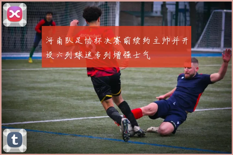 河南队足协杯决赛前续约主帅并开设六列球迷专列增强士气