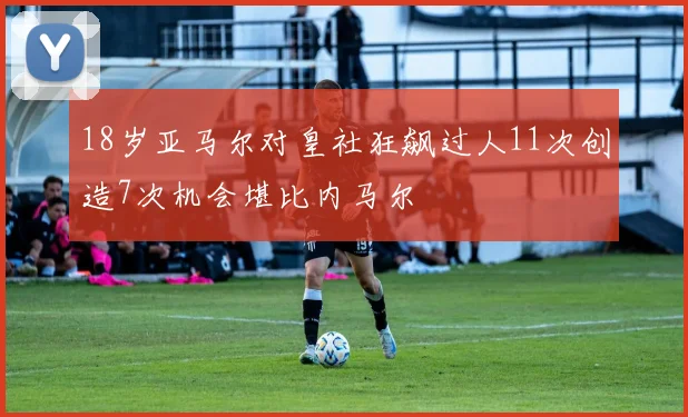 18岁亚马尔对皇社狂飙过人11次创造7次机会堪比内马尔