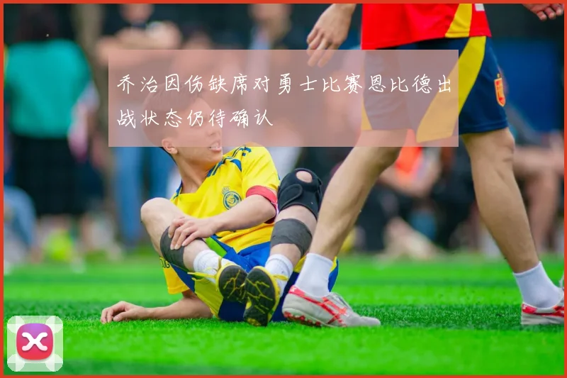 乔治因伤缺席对勇士比赛恩比德出战状态仍待确认