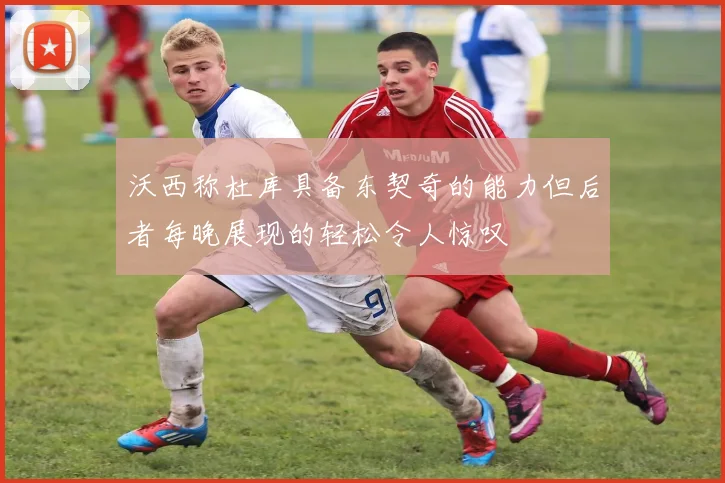 沃西称杜库具备东契奇的能力但后者每晚展现的轻松令人惊叹