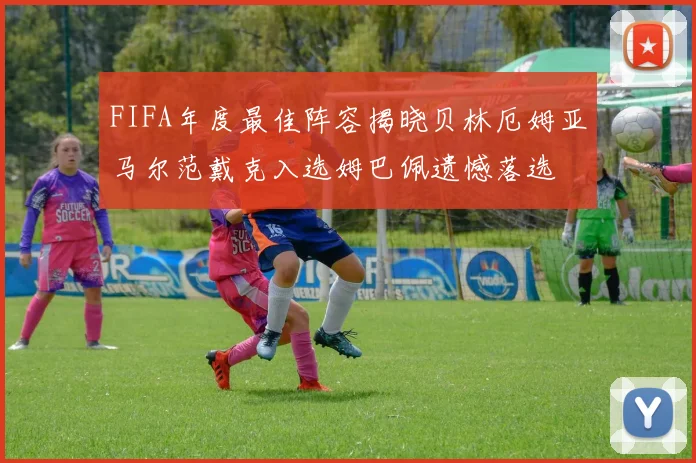 FIFA年度最佳阵容揭晓贝林厄姆亚马尔范戴克入选姆巴佩遗憾落选