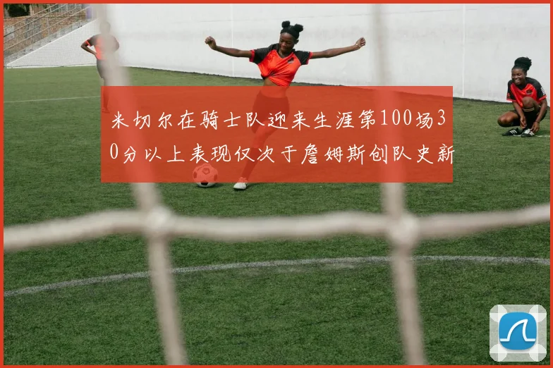 米切尔在骑士队迎来生涯第100场30分以上表现仅次于詹姆斯创队史新纪录