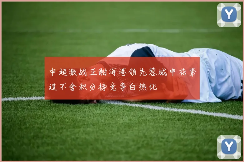 中超激战正酣海港领先蓉城申花紧追不舍积分榜竞争白热化