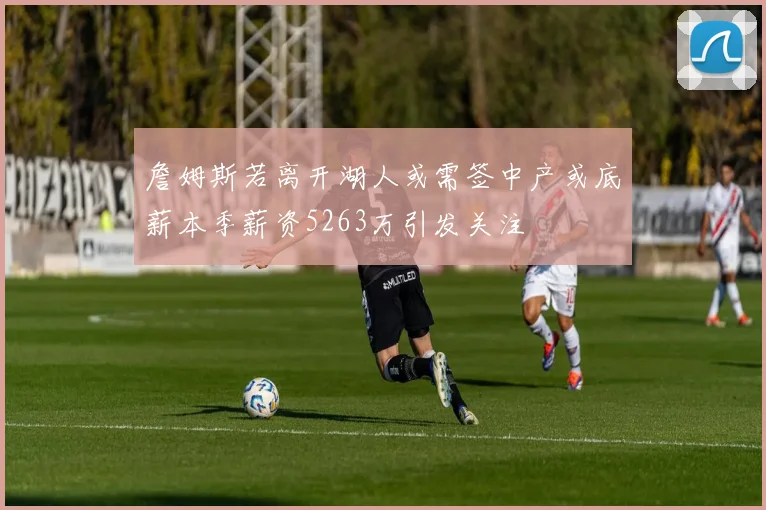 詹姆斯若离开湖人或需签中产或底薪本季薪资5263万引发关注