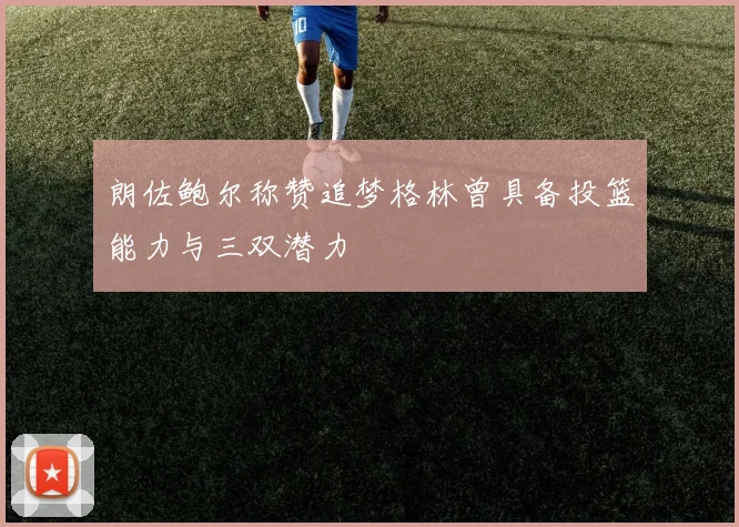 朗佐鲍尔称赞追梦格林曾具备投篮能力与三双潜力