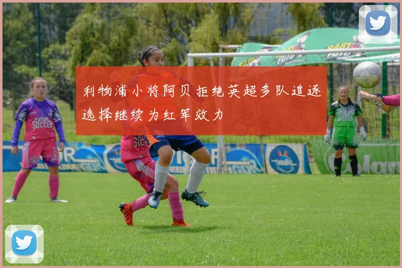 利物浦小将阿贝拒绝英超多队追逐选择继续为红军效力