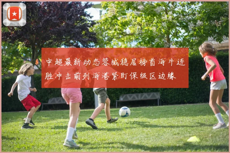 中超最新动态蓉城稳居榜首海牛连胜冲击前列海港紧盯保级区边缘